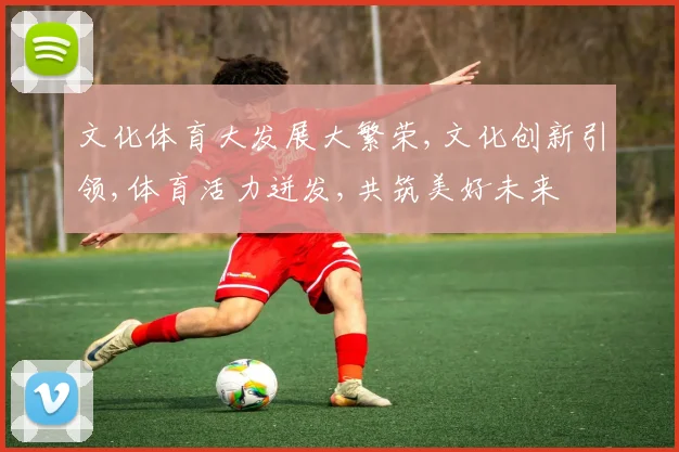 文化体育大发展大繁荣,文化创新引领,体育活力迸发,共筑美好未来